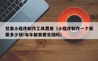 临清甘肃小程序制作工具费用（小程序制作一个需要多少钱!每年都需要交钱吗）