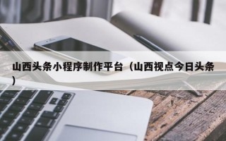 临清山西头条小程序制作平台（山西视点今日头条）